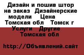 Дизайн и пошив штор на заказ! Дизайнерские модели. › Цена ­ 100 - Томская обл., Томск г. Услуги » Другие   . Томская обл.